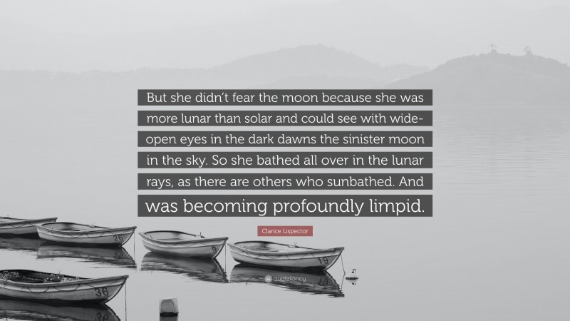 Clarice Lispector Quote: “But she didn’t fear the moon because she was more lunar than solar and could see with wide-open eyes in the dark dawns the sinister moon in the sky. So she bathed all over in the lunar rays, as there are others who sunbathed. And was becoming profoundly limpid.”