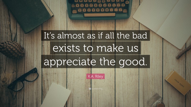 K.A. Riley Quote: “It’s almost as if all the bad exists to make us appreciate the good.”