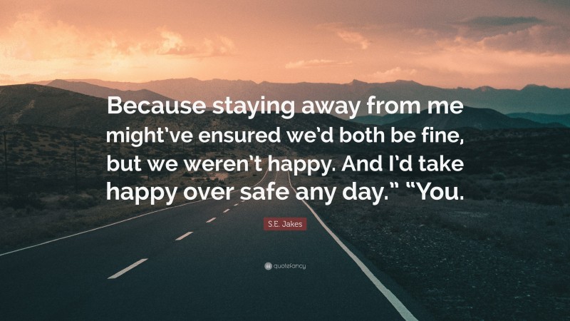 S.E. Jakes Quote: “Because staying away from me might’ve ensured we’d both be fine, but we weren’t happy. And I’d take happy over safe any day.” “You.”