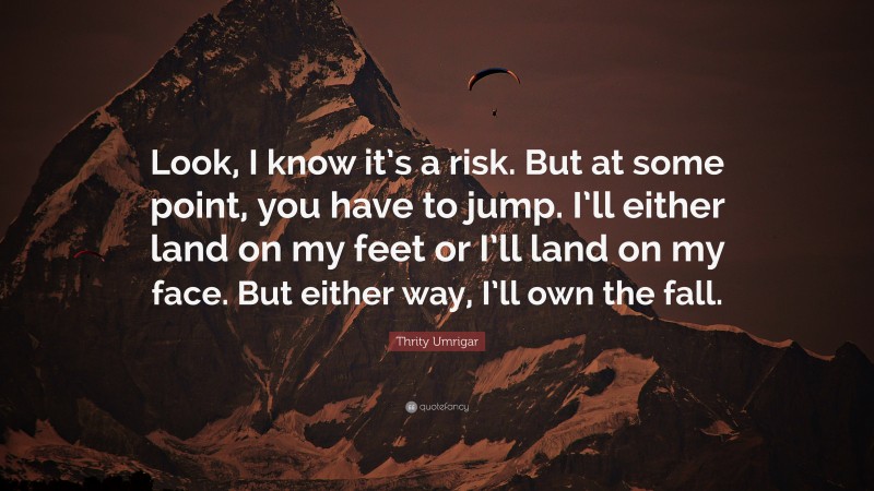 Thrity Umrigar Quote: “Look, I know it’s a risk. But at some point, you have to jump. I’ll either land on my feet or I’ll land on my face. But either way, I’ll own the fall.”