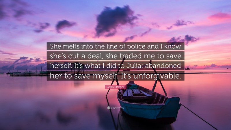 Grady Hendrix Quote: “She melts into the line of police and I know she’s cut a deal, she traded me to save herself. It’s what I did to Julia: abandoned her to save myself. It’s unforgivable.”