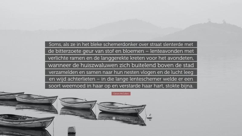 Carson McCullers Quote: “Soms, als ze in het bleke schemerdonker over straat slenterde met de bitterzoete geur van stof en bloemen – lenteavonden met verlichte ramen en de langgerekte kreten voor het avondeten, wanneer de huiszwaluwen zich buitelend boven de stad verzamelden en samen naar hun nesten vlogen en de lucht leeg en wijd achterlieten – in die lange lenteschemer welde er een soort weemoed in haar op en verstarde haar hart, stokte bijna.”