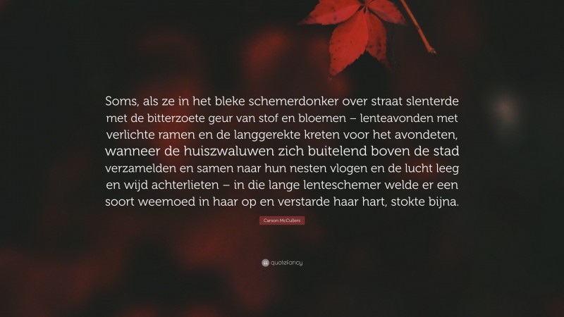 Carson McCullers Quote: “Soms, als ze in het bleke schemerdonker over straat slenterde met de bitterzoete geur van stof en bloemen – lenteavonden met verlichte ramen en de langgerekte kreten voor het avondeten, wanneer de huiszwaluwen zich buitelend boven de stad verzamelden en samen naar hun nesten vlogen en de lucht leeg en wijd achterlieten – in die lange lenteschemer welde er een soort weemoed in haar op en verstarde haar hart, stokte bijna.”