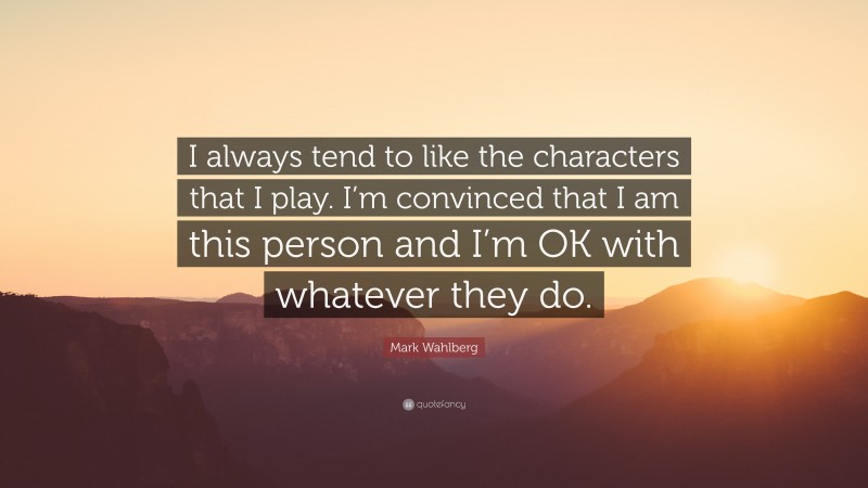 Mark Wahlberg Quote: “I always tend to like the characters that I play. I’m convinced that I am this person and I’m OK with whatever they do.”