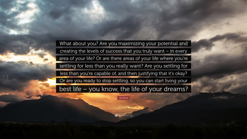 Hal Elrod Quote: “What about you? Are you maximizing your potential and creating the levels of success that you truly want – in every area of your life? Or are there areas of your life where you’re settling for less than you really want? Are you settling for less than you’re capable of, and then justifying that it’s okay? Or are you ready to stop settling, so you can start living your best life – you know, the life of your dreams?”