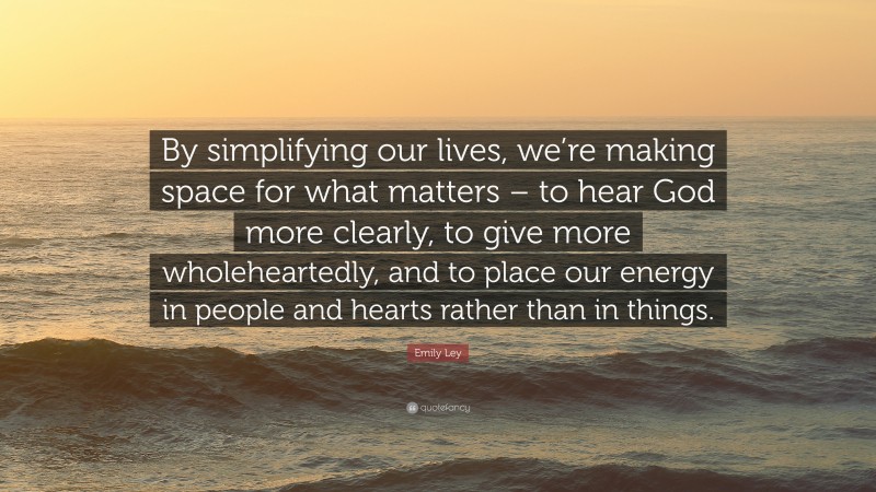 Emily Ley Quote: “By simplifying our lives, we’re making space for what matters – to hear God more clearly, to give more wholeheartedly, and to place our energy in people and hearts rather than in things.”