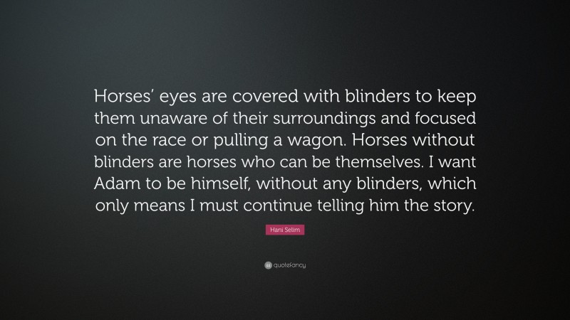 Hani Selim Quote: “Horses’ eyes are covered with blinders to keep them unaware of their surroundings and focused on the race or pulling a wagon. Horses without blinders are horses who can be themselves. I want Adam to be himself, without any blinders, which only means I must continue telling him the story.”