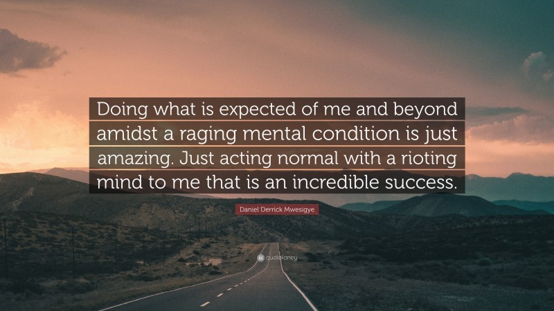 Daniel Derrick Mwesigye Quote: “Doing what is expected of me and beyond amidst a raging mental condition is just amazing. Just acting normal with a rioting mind to me that is an incredible success.”