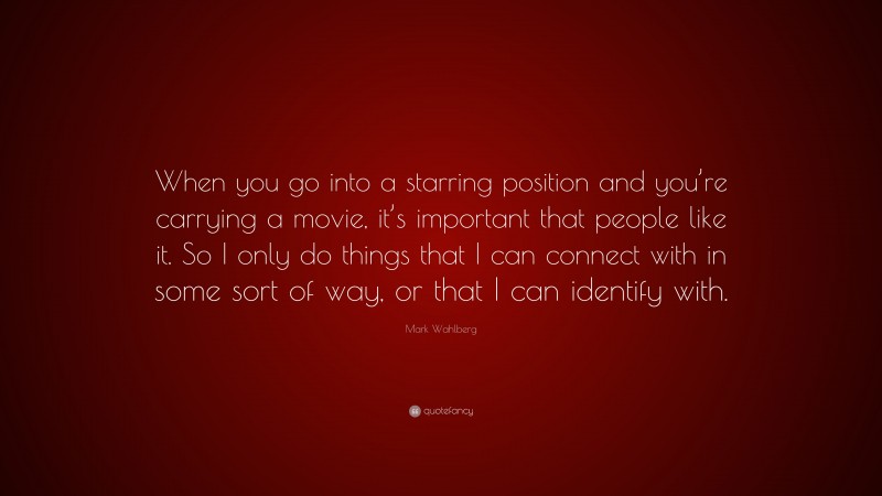 Mark Wahlberg Quote: “When you go into a starring position and you’re carrying a movie, it’s important that people like it. So I only do things that I can connect with in some sort of way, or that I can identify with.”