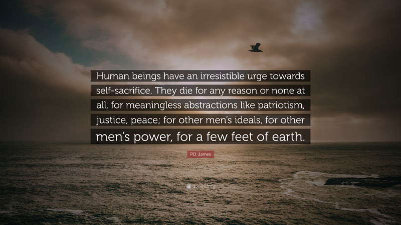 P.D. James Quote: “Human beings have an irresistible urge towards self-sacrifice. They die for any reason or none at all, for meaningless abstractions like patriotism, justice, peace; for other men’s ideals, for other men’s power, for a few feet of earth.”