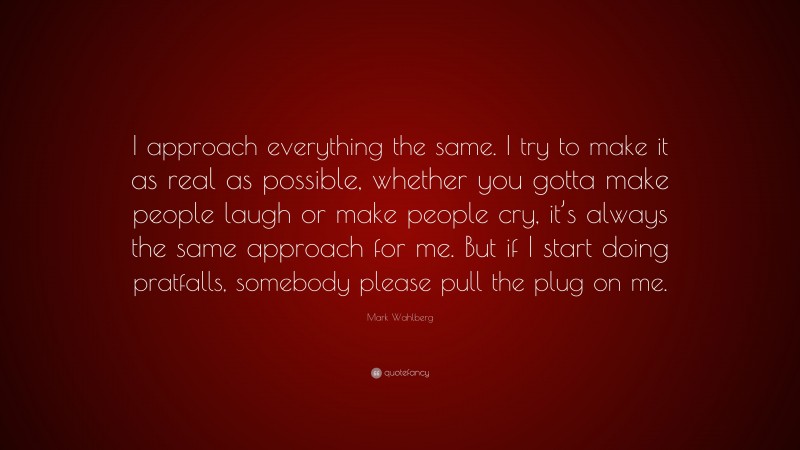 Mark Wahlberg Quote: “I approach everything the same. I try to make it as real as possible, whether you gotta make people laugh or make people cry, it’s always the same approach for me. But if I start doing pratfalls, somebody please pull the plug on me.”