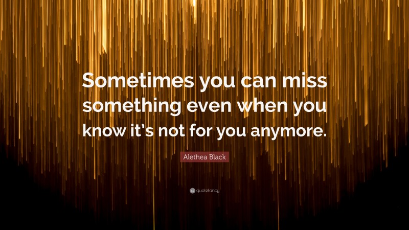 Alethea Black Quote: “Sometimes you can miss something even when you know it’s not for you anymore.”