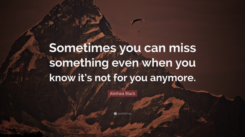 Alethea Black Quote: “Sometimes you can miss something even when you know it’s not for you anymore.”