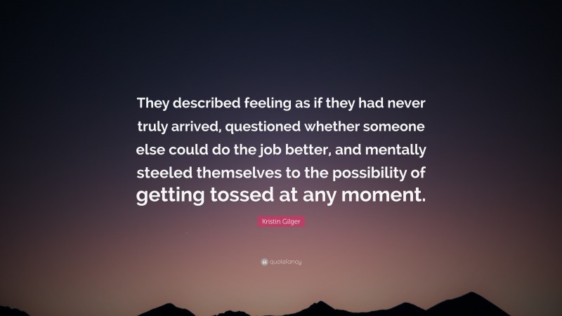 Kristin Gilger Quote: “They described feeling as if they had never truly arrived, questioned whether someone else could do the job better, and mentally steeled themselves to the possibility of getting tossed at any moment.”