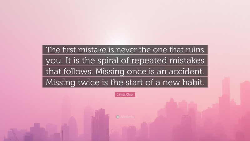 James Clear Quote: “The first mistake is never the one that ruins you. It is the spiral of repeated mistakes that follows. Missing once is an accident. Missing twice is the start of a new habit.”