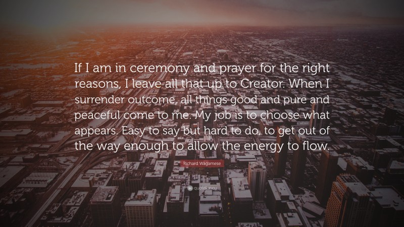 Richard Wagamese Quote: “If I am in ceremony and prayer for the right reasons, I leave all that up to Creator. When I surrender outcome, all things good and pure and peaceful come to me. My job is to choose what appears. Easy to say but hard to do, to get out of the way enough to allow the energy to flow.”