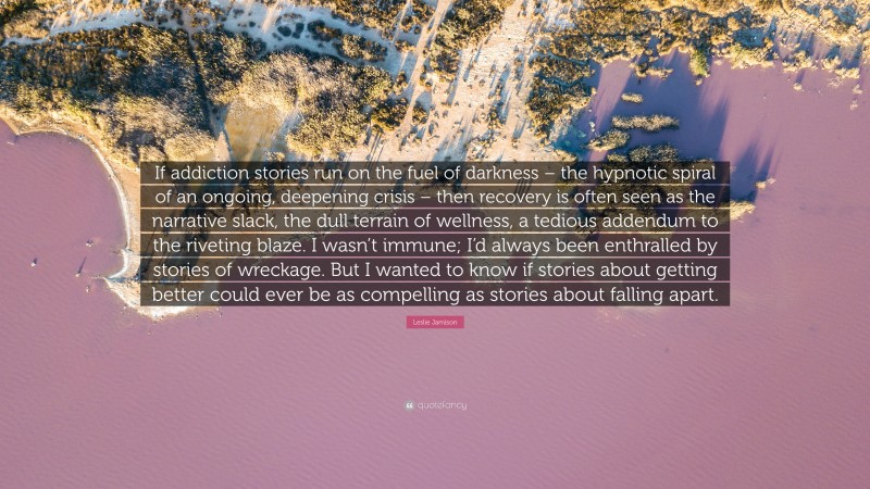 Leslie Jamison Quote: “If addiction stories run on the fuel of darkness – the hypnotic spiral of an ongoing, deepening crisis – then recovery is often seen as the narrative slack, the dull terrain of wellness, a tedious addendum to the riveting blaze. I wasn’t immune; I’d always been enthralled by stories of wreckage. But I wanted to know if stories about getting better could ever be as compelling as stories about falling apart.”
