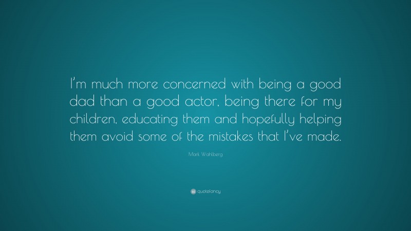 Mark Wahlberg Quote: “I’m much more concerned with being a good dad than a good actor, being there for my children, educating them and hopefully helping them avoid some of the mistakes that I’ve made.”