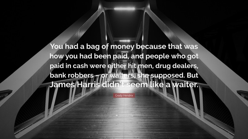 Grady Hendrix Quote: “You had a bag of money because that was how you had been paid, and people who got paid in cash were either hit men, drug dealers, bank robbers – or waiters, she supposed. But James Harris didn’t seem like a waiter.”