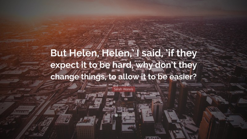 Sarah Waters Quote: “But Helen, Helen,’ I said, ’if they expect it to be hard, why don’t they change things, to allow it to be easier?”