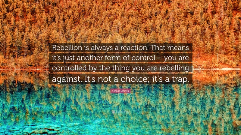 Chase Jarvis Quote: “Rebellion is always a reaction. That means it’s just another form of control – you are controlled by the thing you are rebelling against. It’s not a choice; it’s a trap.”