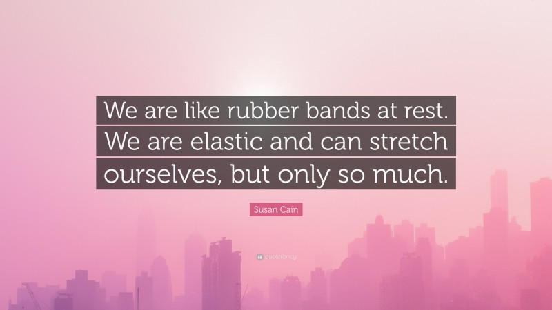 Susan Cain Quote: “We are like rubber bands at rest. We are elastic and can stretch ourselves, but only so much.”