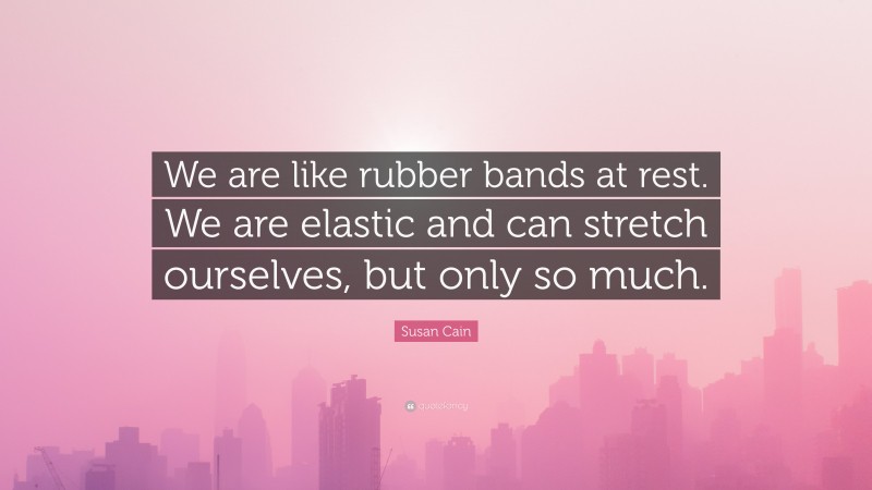 Susan Cain Quote: “We are like rubber bands at rest. We are elastic and can stretch ourselves, but only so much.”