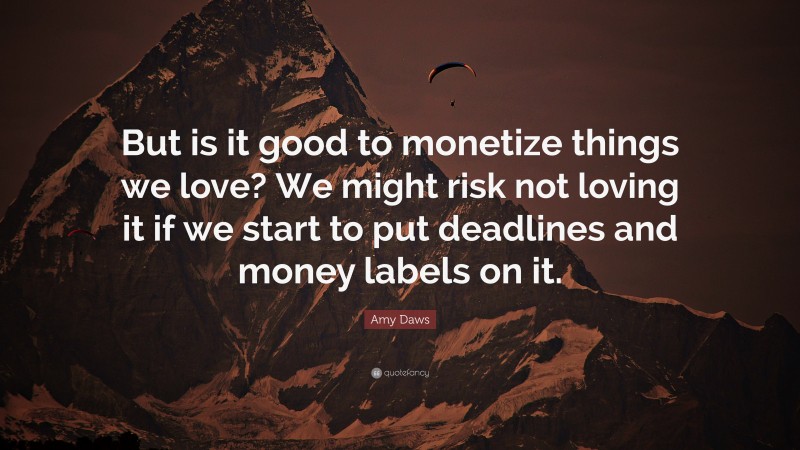 Amy Daws Quote: “But is it good to monetize things we love? We might risk not loving it if we start to put deadlines and money labels on it.”