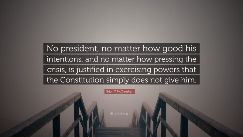 Brion T. McClanahan Quote: “No president, no matter how good his intentions, and no matter how pressing the crisis, is justified in exercising powers that the Constitution simply does not give him.”