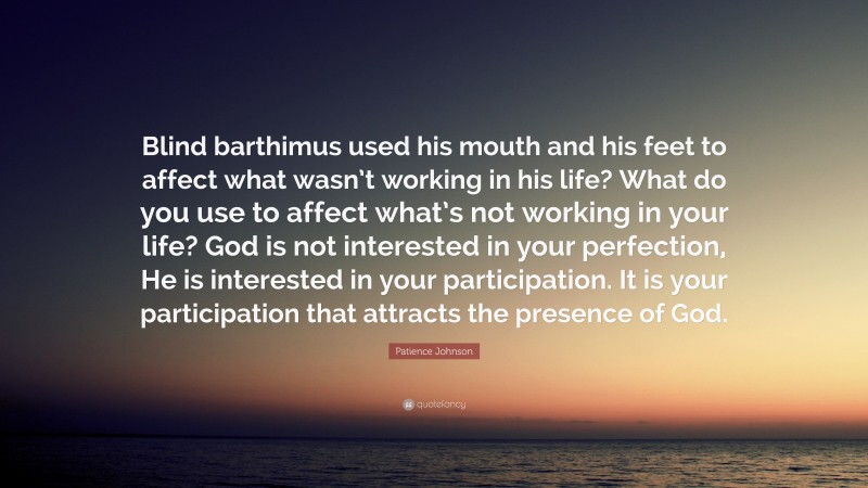 Patience Johnson Quote: “Blind barthimus used his mouth and his feet to affect what wasn’t working in his life? What do you use to affect what’s not working in your life? God is not interested in your perfection, He is interested in your participation. It is your participation that attracts the presence of God.”