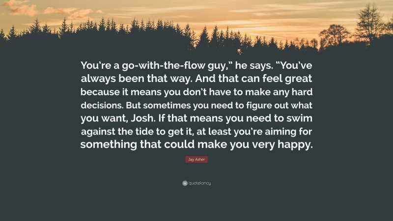 Jay Asher Quote: “You’re a go-with-the-flow guy,” he says. “You’ve always been that way. And that can feel great because it means you don’t have to make any hard decisions. But sometimes you need to figure out what you want, Josh. If that means you need to swim against the tide to get it, at least you’re aiming for something that could make you very happy.”