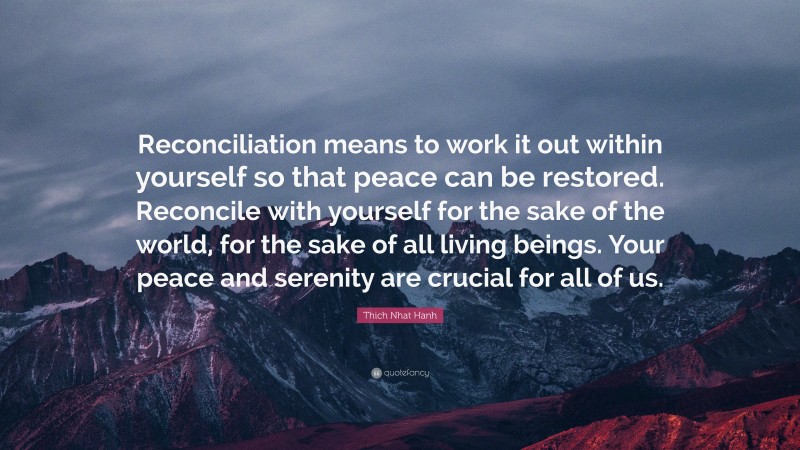Thich Nhat Hanh Quote: “Reconciliation means to work it out within yourself so that peace can be restored. Reconcile with yourself for the sake of the world, for the sake of all living beings. Your peace and serenity are crucial for all of us.”