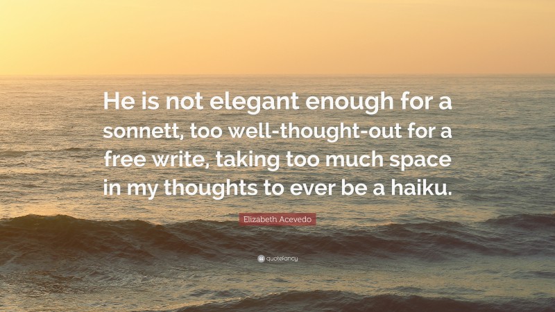 Elizabeth Acevedo Quote: “He is not elegant enough for a sonnett, too well-thought-out for a free write, taking too much space in my thoughts to ever be a haiku.”