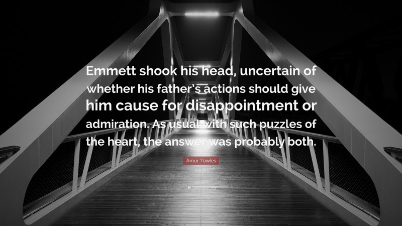 Amor Towles Quote: “Emmett shook his head, uncertain of whether his father’s actions should give him cause for disappointment or admiration. As usual with such puzzles of the heart, the answer was probably both.”