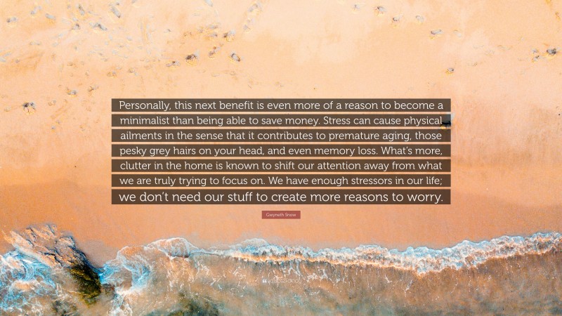 Gwyneth Snow Quote: “Personally, this next benefit is even more of a reason to become a minimalist than being able to save money. Stress can cause physical ailments in the sense that it contributes to premature aging, those pesky grey hairs on your head, and even memory loss. What’s more, clutter in the home is known to shift our attention away from what we are truly trying to focus on. We have enough stressors in our life; we don’t need our stuff to create more reasons to worry.”