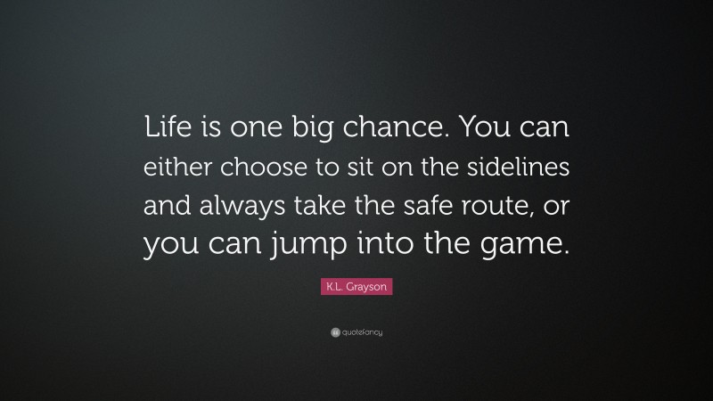 K.L. Grayson Quote: “Life is one big chance. You can either choose to sit on the sidelines and always take the safe route, or you can jump into the game.”