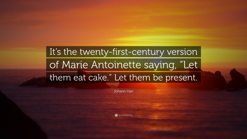 Johann Hari Quote: “It’s the twenty-first-century version of Marie Antoinette saying, “Let them eat cake.” Let them be present.”