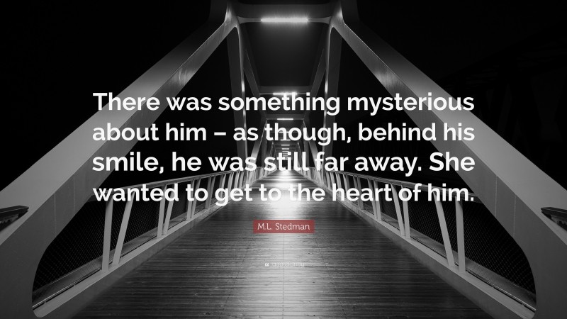 M.L. Stedman Quote: “There was something mysterious about him – as though, behind his smile, he was still far away. She wanted to get to the heart of him.”