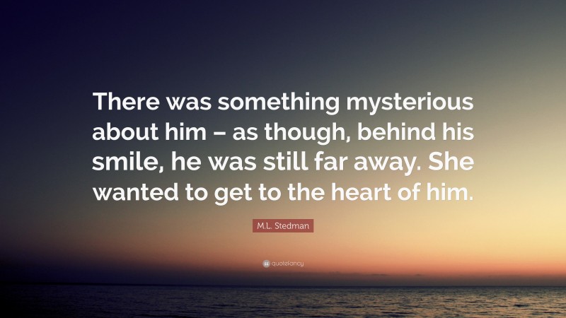 M.L. Stedman Quote: “There was something mysterious about him – as though, behind his smile, he was still far away. She wanted to get to the heart of him.”