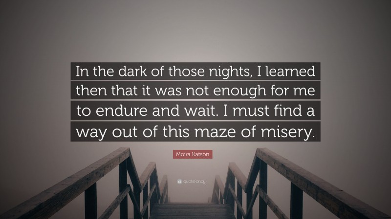 Moira Katson Quote: “In the dark of those nights, I learned then that it was not enough for me to endure and wait. I must find a way out of this maze of misery.”