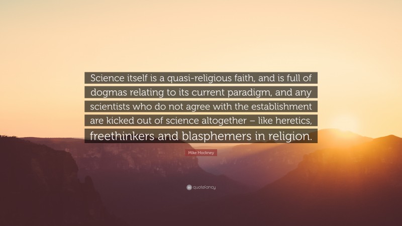 Mike Hockney Quote: “Science itself is a quasi-religious faith, and is full of dogmas relating to its current paradigm, and any scientists who do not agree with the establishment are kicked out of science altogether – like heretics, freethinkers and blasphemers in religion.”