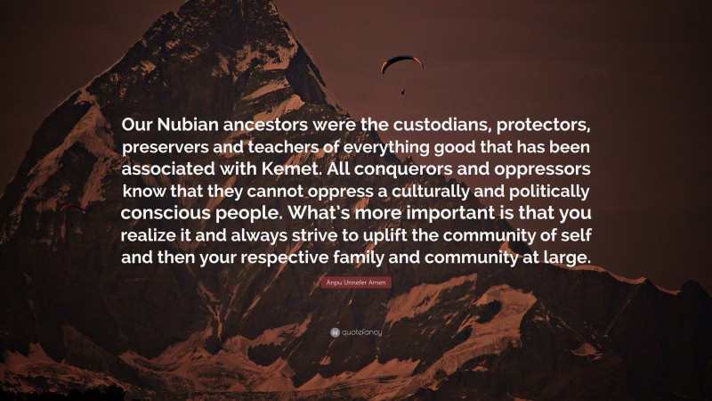 Anpu Unnefer Amen Quote: “Our Nubian ancestors were the custodians, protectors, preservers and teachers of everything good that has been associated with Kemet. All conquerors and oppressors know that they cannot oppress a culturally and politically conscious people. What’s more important is that you realize it and always strive to uplift the community of self and then your respective family and community at large.”