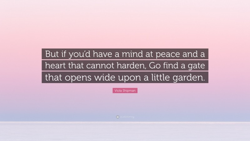 Viola Shipman Quote: “But if you’d have a mind at peace and a heart that cannot harden, Go find a gate that opens wide upon a little garden.”
