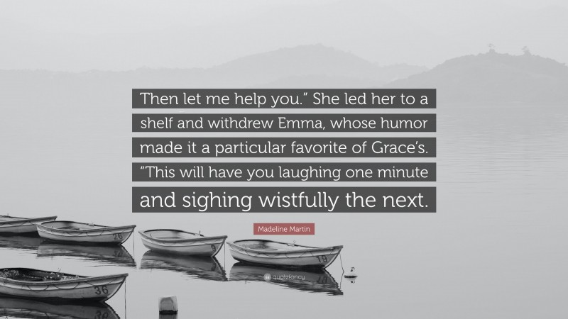 Madeline Martin Quote: “Then let me help you.” She led her to a shelf and withdrew Emma, whose humor made it a particular favorite of Grace’s. “This will have you laughing one minute and sighing wistfully the next.”