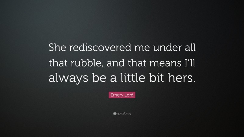 Emery Lord Quote: “She rediscovered me under all that rubble, and that means I’ll always be a little bit hers.”