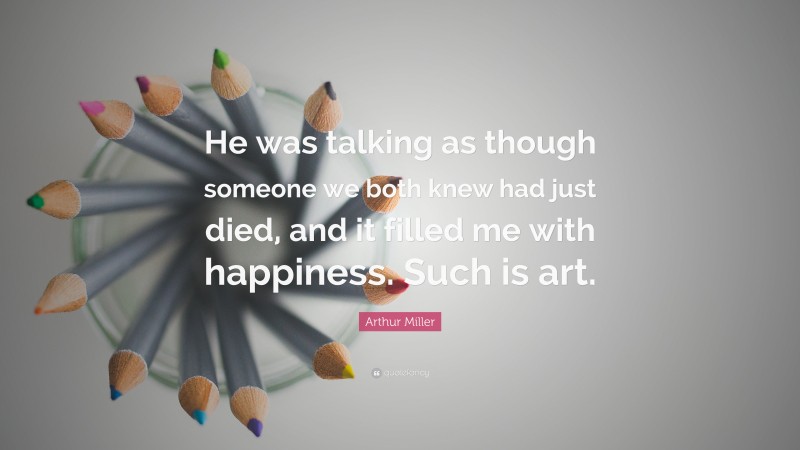 Arthur Miller Quote: “He was talking as though someone we both knew had just died, and it filled me with happiness. Such is art.”