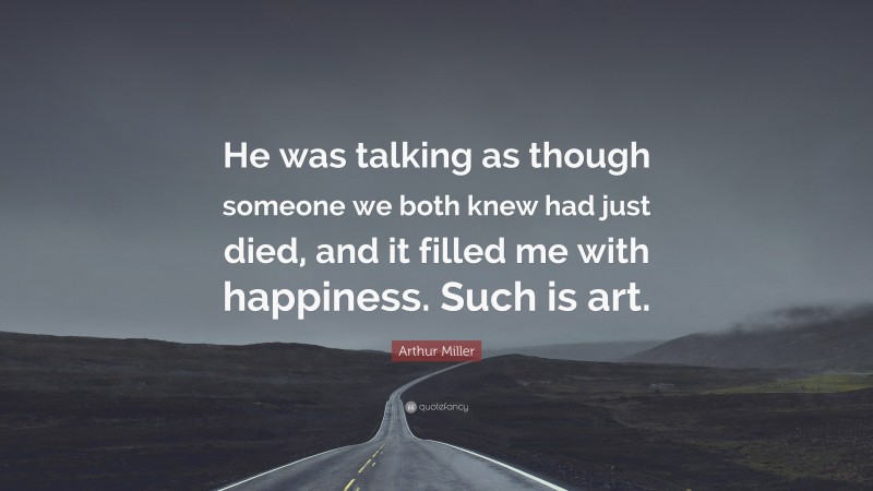 Arthur Miller Quote: “He was talking as though someone we both knew had just died, and it filled me with happiness. Such is art.”