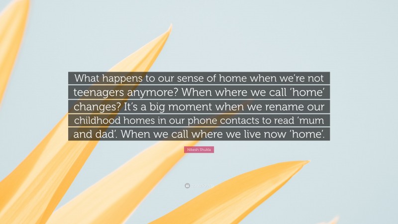 Nikesh Shukla Quote: “What happens to our sense of home when we’re not teenagers anymore? When where we call ‘home’ changes? It’s a big moment when we rename our childhood homes in our phone contacts to read ‘mum and dad’. When we call where we live now ‘home’.”