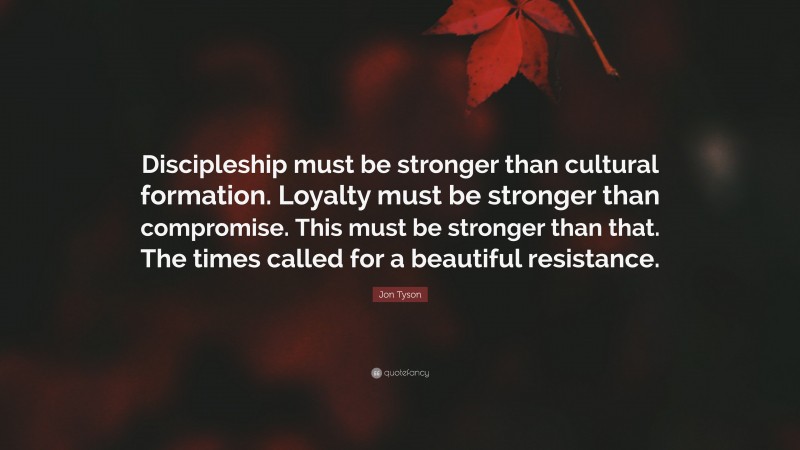 Jon Tyson Quote: “Discipleship must be stronger than cultural formation. Loyalty must be stronger than compromise. This must be stronger than that. The times called for a beautiful resistance.”