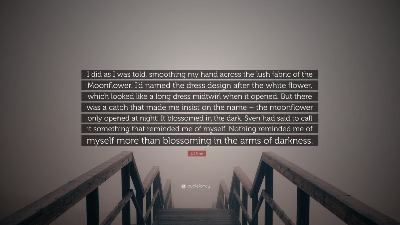 L.J. Shen Quote: “I did as I was told, smoothing my hand across the lush fabric of the Moonflower. I’d named the dress design after the white flower, which looked like a long dress midtwirl when it opened. But there was a catch that made me insist on the name – the moonflower only opened at night. It blossomed in the dark. Sven had said to call it something that reminded me of myself. Nothing reminded me of myself more than blossoming in the arms of darkness.”